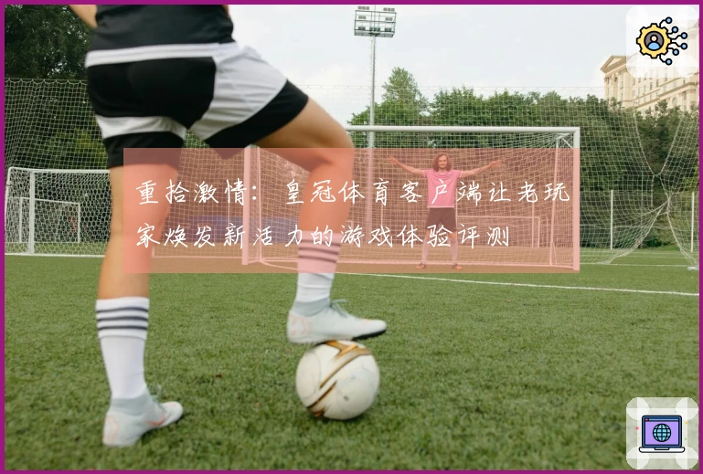 重拾激情：皇冠体育客户端让老玩家焕发新活力的游戏体验评测